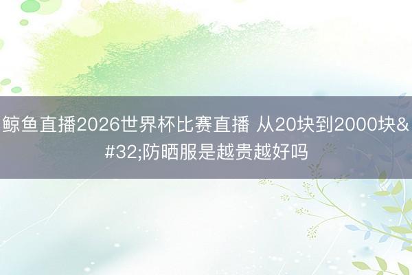 鲸鱼直播2026世界杯比赛直播 从20块到2000块 防晒服是越贵越好吗