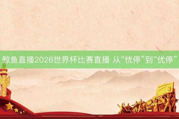 鲸鱼直播2026世界杯比赛直播 从“忧停”到“优停”