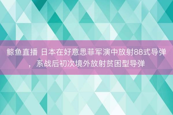 鲸鱼直播 日本在好意思菲军演中放射88式导弹，系战后初次境外放射贫困型导弹