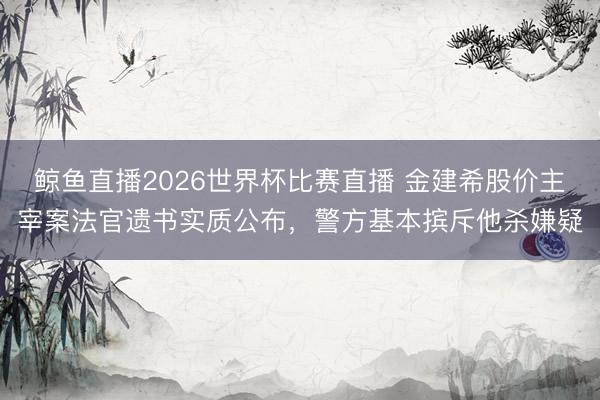 鲸鱼直播2026世界杯比赛直播 金建希股价主宰案法官遗书实质公布,警方基本摈斥他杀嫌疑