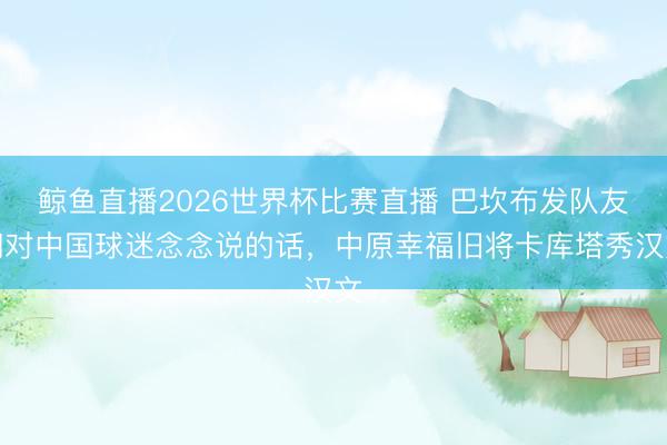 鲸鱼直播2026世界杯比赛直播 巴坎布发队友们对中国球迷念念说的话，中原幸福旧将卡库塔秀汉文