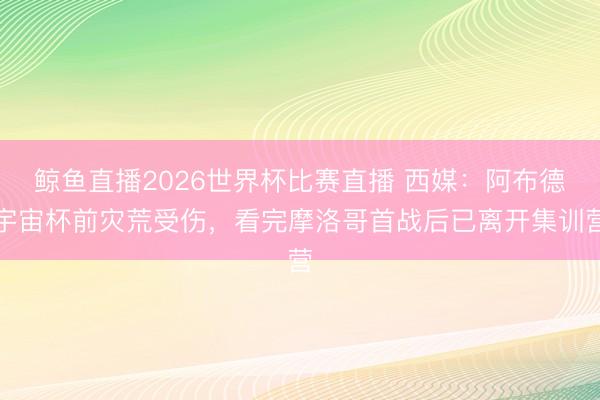 鲸鱼直播2026世界杯比赛直播 西媒:阿布德宇宙杯前灾荒受伤,看完摩洛哥首战后已离开集训营