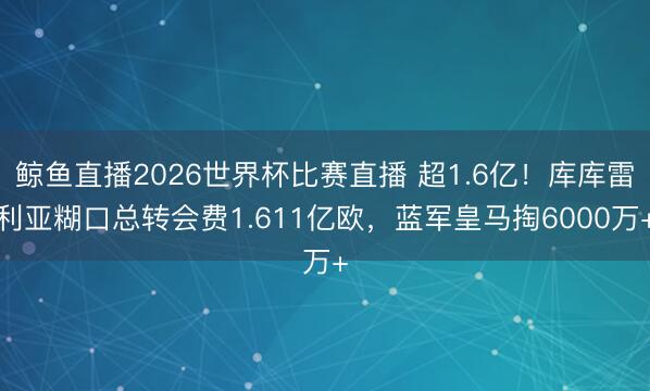 鲸鱼直播2026世界杯比赛直播 超1.6亿！库库雷利亚糊口总转会费1.611亿欧，蓝军皇马掏6000万+