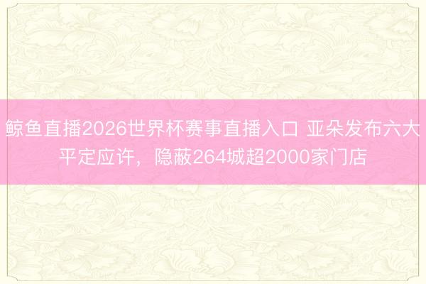 鲸鱼直播2026世界杯赛事直播入口 亚朵发布六大平定应许，隐蔽264城超2000家门店