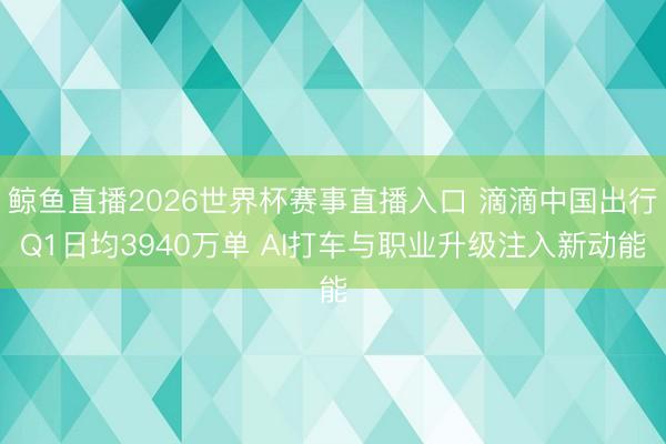 鲸鱼直播2026世界杯赛事直播入口 滴滴中国出行Q1日均3940万单 AI打车与职业升级注入新动能