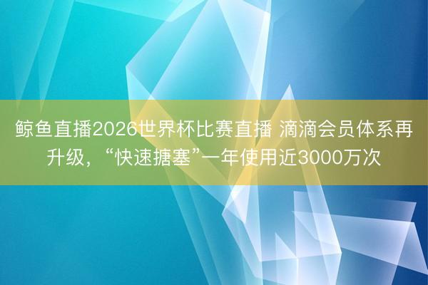 鲸鱼直播2026世界杯比赛直播 滴滴会员体系再升级,“快速搪塞”一年使用近3000万次