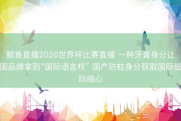 鲸鱼直播2026世界杯比赛直播 一种牙膏身分让中国品牌拿到“国际语言权” 国产防蛀身分获取国际细心