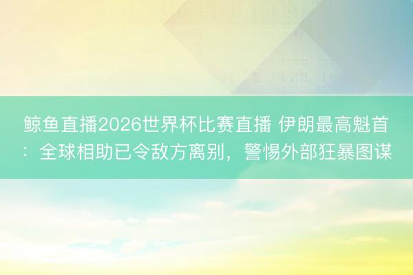 鲸鱼直播2026世界杯比赛直播 伊朗最高魁首：全球相助已令敌方离别，警惕外部狂暴图谋