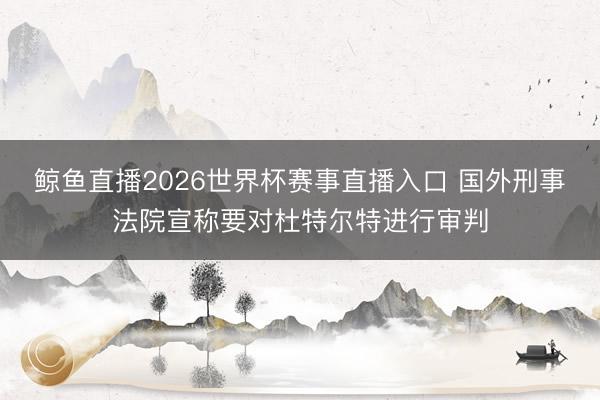 鲸鱼直播2026世界杯赛事直播入口 国外刑事法院宣称要对杜特尔特进行审判