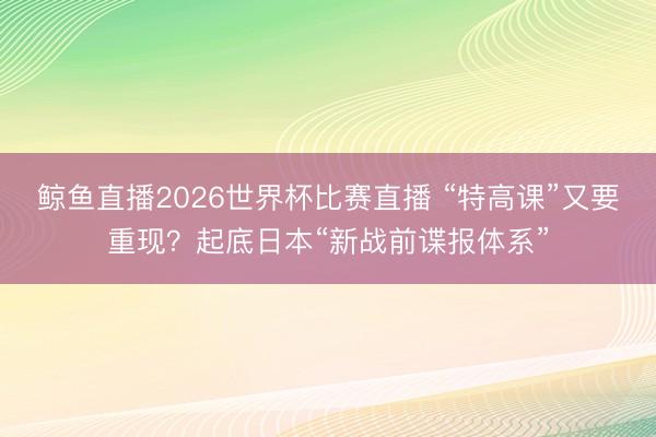 鲸鱼直播2026世界杯比赛直播 “特高课”又要重现？起底日本“新战前谍报体系”