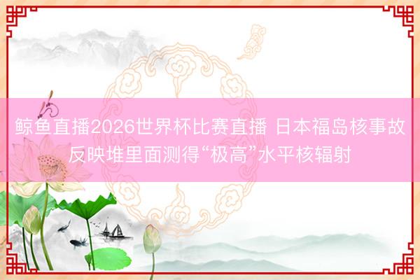 鲸鱼直播2026世界杯比赛直播 日本福岛核事故反映堆里面测得“极高”水平核辐射