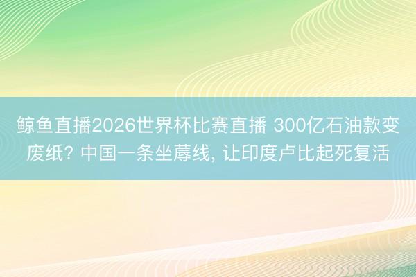 鲸鱼直播2026世界杯比赛直播 300亿石油款变废纸? 中国一条坐蓐线, 让印度卢比起死复活