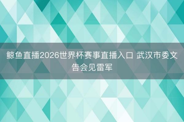 鲸鱼直播2026世界杯赛事直播入口 武汉市委文告会见雷军