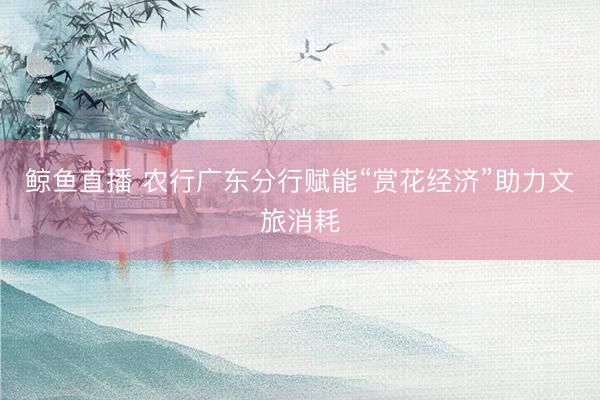 鲸鱼直播 农行广东分行赋能“赏花经济”助力文旅消耗
