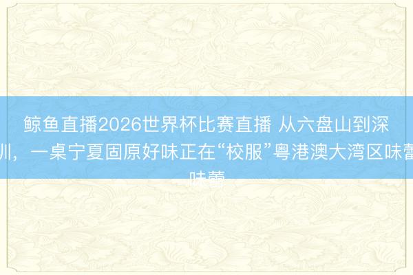 鲸鱼直播2026世界杯比赛直播 从六盘山到深圳,一桌宁夏固原好味正在“校服”粤港澳大湾区味蕾