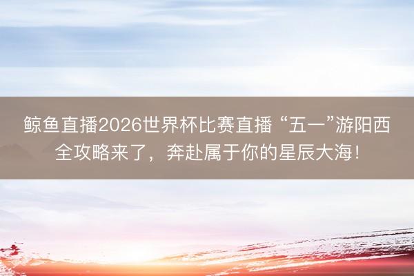 鲸鱼直播2026世界杯比赛直播 “五一”游阳西全攻略来了，奔赴属于你的星辰大海！