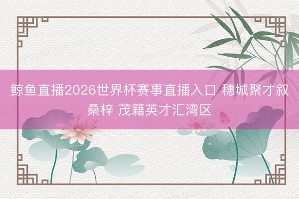 鲸鱼直播2026世界杯赛事直播入口 穗城聚才叙桑梓 茂籍英才汇湾区