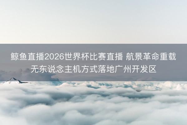 鲸鱼直播2026世界杯比赛直播 航景革命重载无东说念主机方式落地广州开发区
