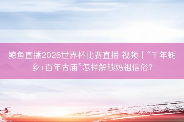 鲸鱼直播2026世界杯比赛直播 视频｜“千年蚝乡+百年古庙”怎样解锁妈祖信俗？