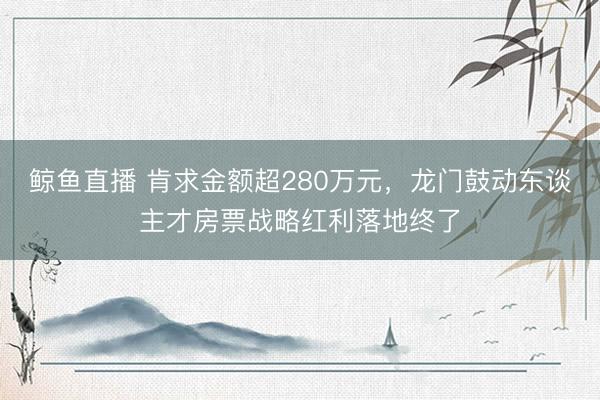 鲸鱼直播 肯求金额超280万元,龙门鼓动东谈主才房票战略红利落地终了