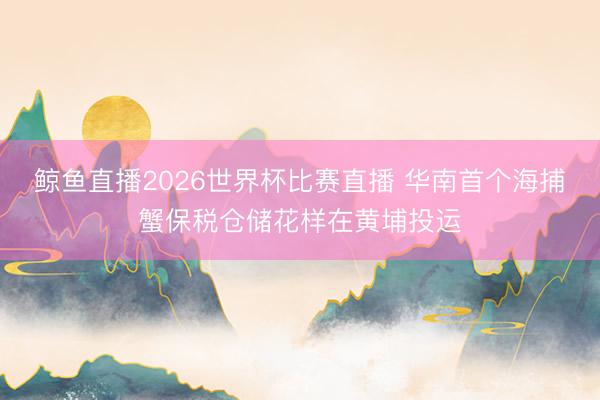 鲸鱼直播2026世界杯比赛直播 华南首个海捕蟹保税仓储花样在黄埔投运