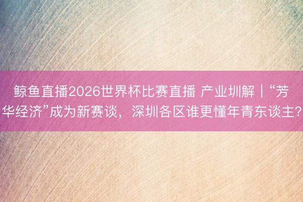 鲸鱼直播2026世界杯比赛直播 产业圳解｜“芳华经济”成为新赛谈，深圳各区谁更懂年青东谈主？