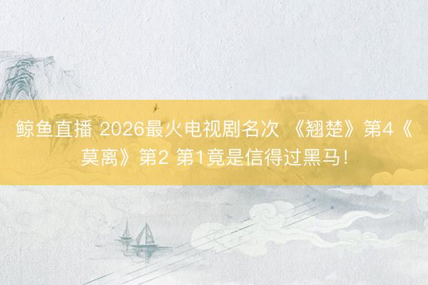 鲸鱼直播 2026最火电视剧名次 《翘楚》第4《莫离》第2 第1竟是信得过黑马！