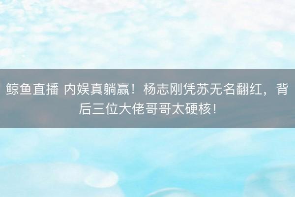 鲸鱼直播 内娱真躺赢！杨志刚凭苏无名翻红，背后三位大佬哥哥太硬核！