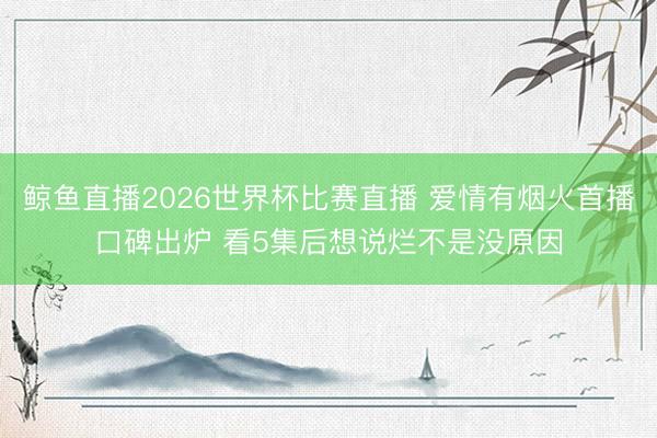 鲸鱼直播2026世界杯比赛直播 爱情有烟火首播口碑出炉 看5集后想说烂不是没原因