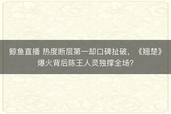 鲸鱼直播 热度断层第一却口碑扯破，《翘楚》爆火背后陈王人灵独撑全场？