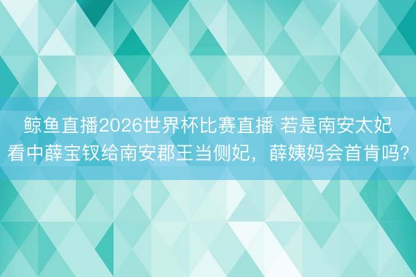 鲸鱼直播2026世界杯比赛直播 若是南安太妃看中薛宝钗给南安郡王当侧妃,薛姨妈会首肯吗?