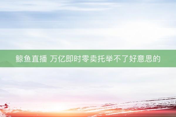 鲸鱼直播 万亿即时零卖托举不了好意思的
