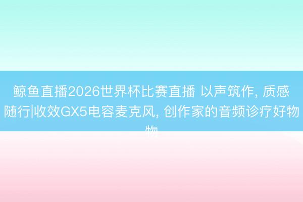 鲸鱼直播2026世界杯比赛直播 以声筑作, 质感随行|收效GX5电容麦克风, 创作家的音频诊疗好物