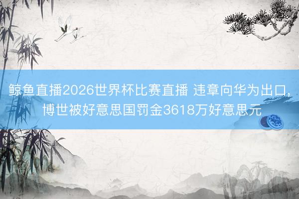鲸鱼直播2026世界杯比赛直播 违章向华为出口, 博世被好意思国罚金3618万好意思元