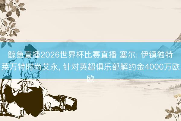 鲸鱼直播2026世界杯比赛直播 塞尔: 伊镇独特莱万特时尚艾永, 针对英超俱乐部解约金4000万欧