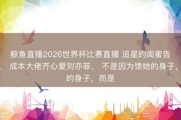 鲸鱼直播2026世界杯比赛直播 追星的闺蜜告诉我， 成本大佬齐心爱刘亦菲， 不是因为馋她的身子，而是