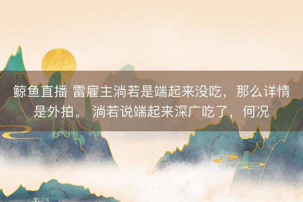 鲸鱼直播 雷雇主淌若是端起来没吃，那么详情是外拍。 淌若说端起来深广吃了，何况
