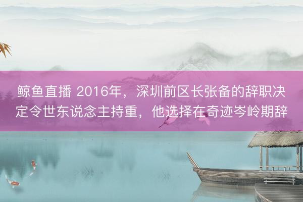 鲸鱼直播 2016年，深圳前区长张备的辞职决定令世东说念主持重，他选择在奇迹岑岭期辞