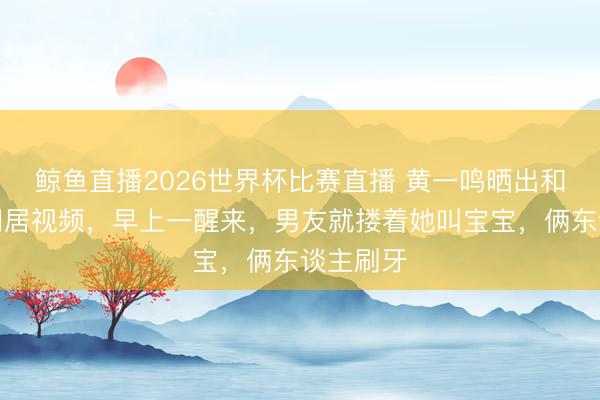 鲸鱼直播2026世界杯比赛直播 黄一鸣晒出和新男友同居视频，早上一醒来，男友就搂着她叫宝宝，俩东谈主刷牙
