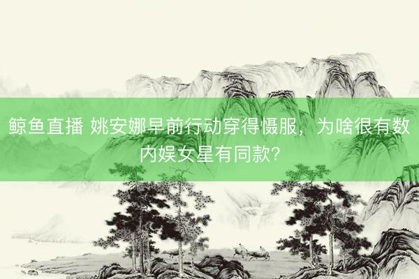 鲸鱼直播 姚安娜早前行动穿得慑服，为啥很有数内娱女星有同款？