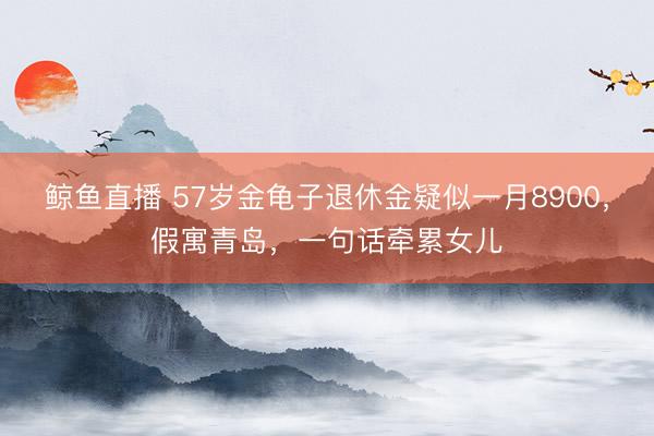 鲸鱼直播 57岁金龟子退休金疑似一月8900，假寓青岛，一句话牵累女儿