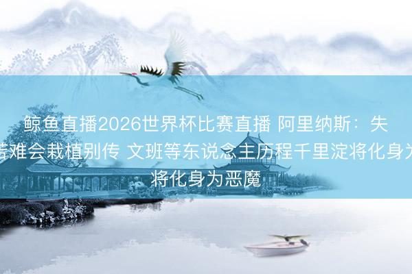 鲸鱼直播2026世界杯比赛直播 阿里纳斯:失利的苦难会栽植别传 文班等东说念主历程千里淀将化身为恶魔