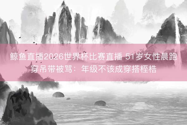 鲸鱼直播2026世界杯比赛直播 51岁女性晨跑穿吊带被骂:年级不该成穿搭桎梏