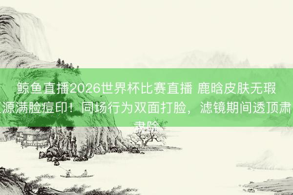 鲸鱼直播2026世界杯比赛直播 鹿晗皮肤无瑕王源满脸痘印!同场行为双面打脸,滤镜期间透顶肃除