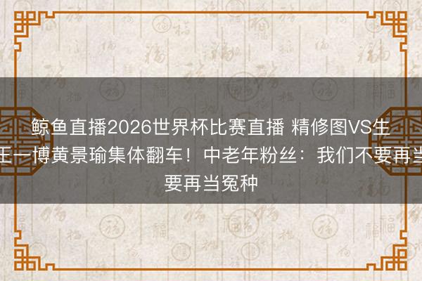 鲸鱼直播2026世界杯比赛直播 精修图VS生图:王一博黄景瑜集体翻车!中老年粉丝:我们不要再当冤种