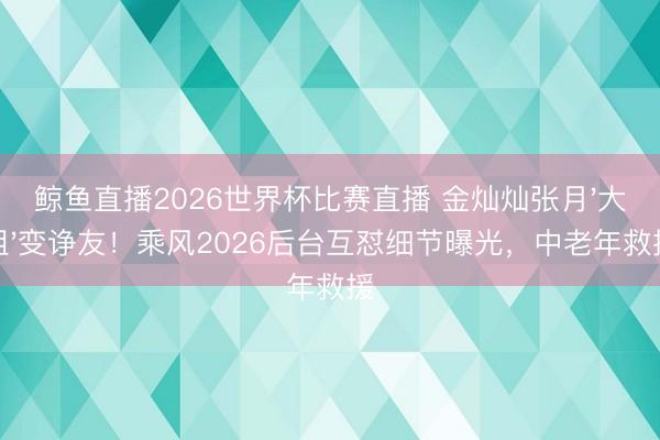 鲸鱼直播2026世界杯比赛直播 金灿灿张月'大姐'变诤友!乘风2026后台互怼细节曝光,中老年救援