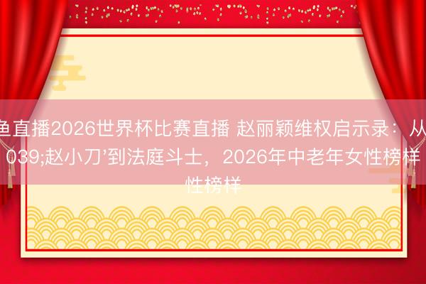 鲸鱼直播2026世界杯比赛直播 赵丽颖维权启示录:从'赵小刀'到法庭斗士,2026年中老年女性榜样