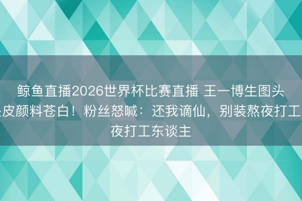 鲸鱼直播2026世界杯比赛直播 王一博生图头发贴头皮颜料苍白!粉丝怒喊:还我谪仙,别装熬夜打工东谈主