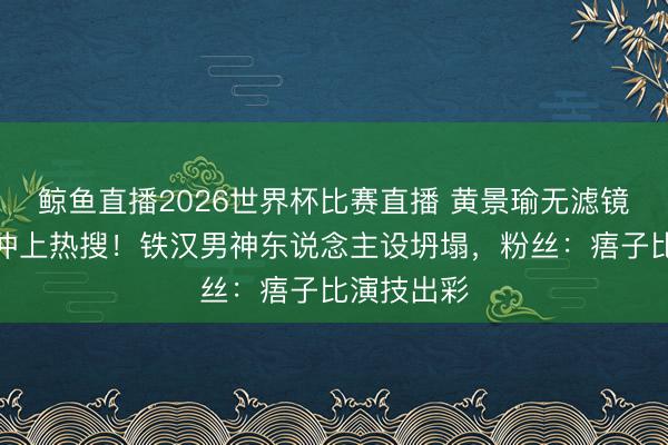 鲸鱼直播2026世界杯比赛直播 黄景瑜无滤镜满脸痦子冲上热搜!铁汉男神东说念主设坍塌,粉丝:痦子比演技出彩